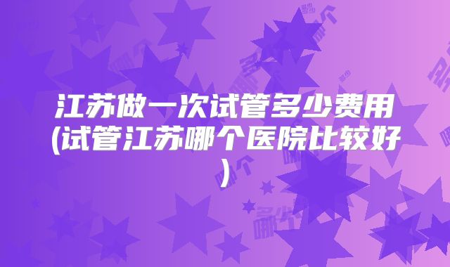 江苏做一次试管多少费用(试管江苏哪个医院比较好)