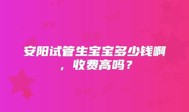 安阳试管生宝宝多少钱啊,收费高吗?