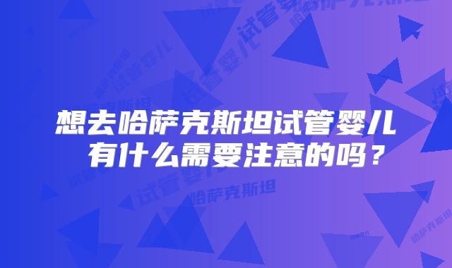 想去哈萨克斯坦试管婴儿 有什么需要注意的吗？