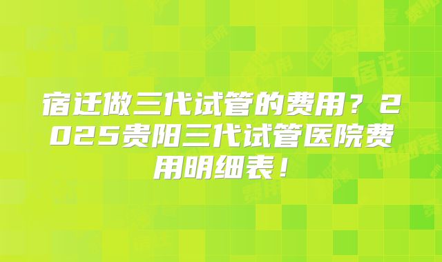 宿迁做三代试管的费用?2025贵阳三代试管医院费用明细表!