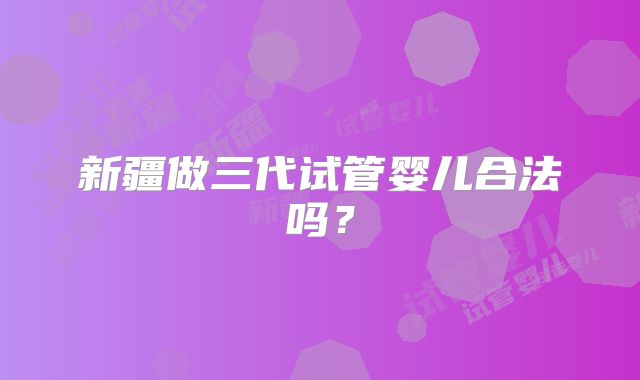 新疆做三代试管婴儿合法吗？