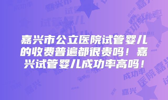 嘉兴市公立医院试管婴儿的收费普遍都很贵吗!嘉兴试管婴儿成功率高吗!