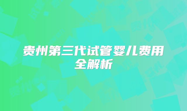 贵州第三代试管婴儿费用全解析