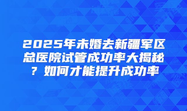 2025年未婚去新疆军区总医院试管成功率大揭秘？如何才能提升成功率