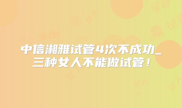 中信湘雅试管4次不成功_三种女人不能做试管！