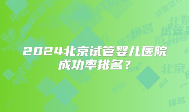 2024北京试管婴儿医院成功率排名？