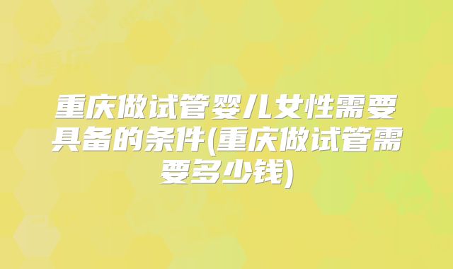 重庆做试管婴儿女性需要具备的条件(重庆做试管需要多少钱)