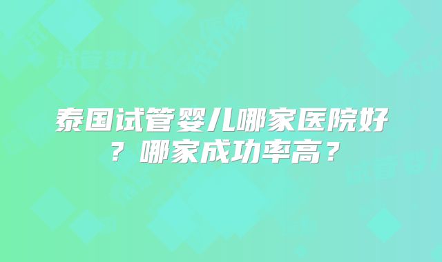 泰国试管婴儿哪家医院好？哪家成功率高？