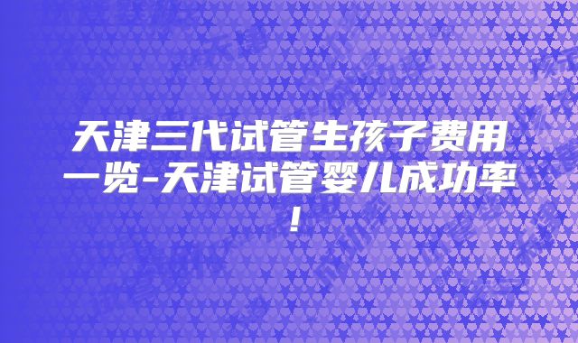 天津三代试管生孩子费用一览-天津试管婴儿成功率！