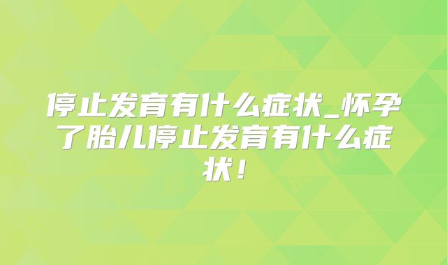 停止发育有什么症状_怀孕了胎儿停止发育有什么症状!