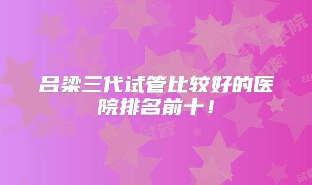 吕梁三代试管比较好的医院排名前十！