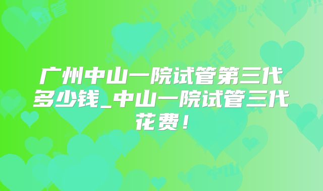 广州中山一院试管第三代多少钱_中山一院试管三代花费！