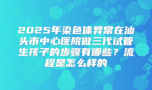 2025年染色体异常在汕头市中心医院做三代试管生孩子的步骤有哪些?流程是怎么样的