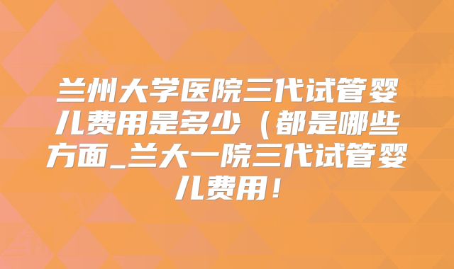 兰州大学医院三代试管婴儿费用是多少（都是哪些方面_兰大一院三代试管婴儿费用！