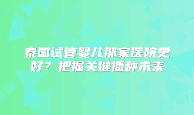 泰国试管婴儿那家医院更好？把握关键播种未来