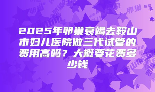 2025年卵巢衰竭去鞍山市妇儿医院做三代试管的费用高吗？大概要花费多少钱
