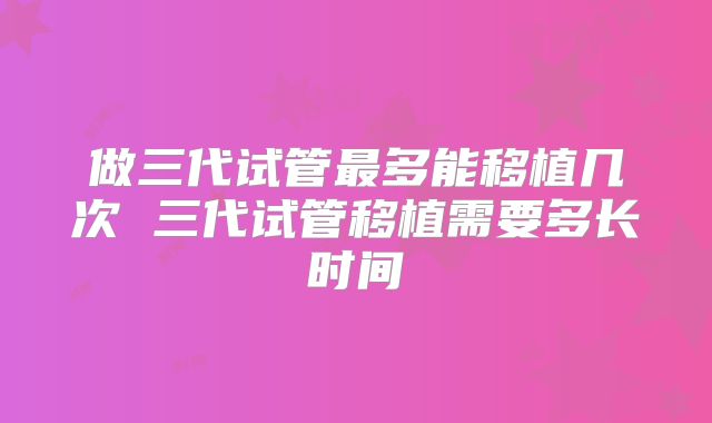 做三代试管最多能移植几次 三代试管移植需要多长时间