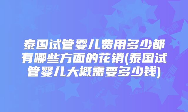 泰国试管婴儿费用多少都有哪些方面的花销(泰国试管婴儿大概需要多少钱)