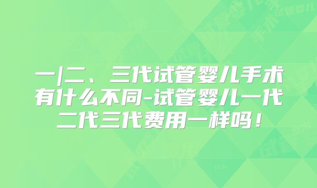 一|二、三代试管婴儿手术有什么不同-试管婴儿一代二代三代费用一样吗！