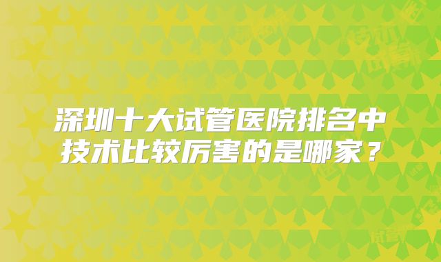 深圳十大试管医院排名中技术比较厉害的是哪家?