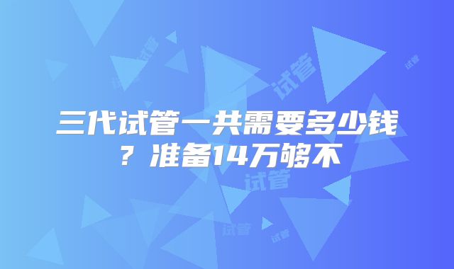 三代试管一共需要多少钱？准备14万够不