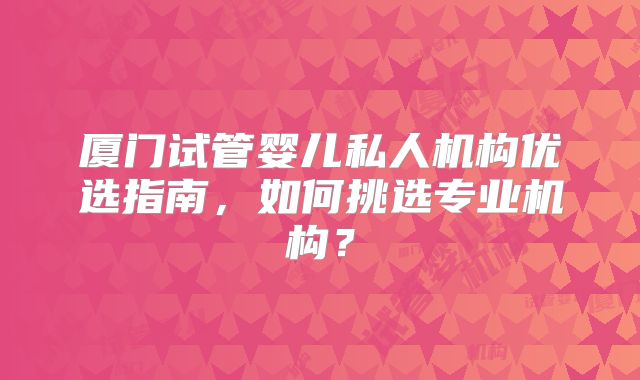 厦门试管婴儿私人机构优选指南，如何挑选专业机构？