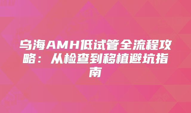 乌海AMH低试管全流程攻略：从检查到移植避坑指南