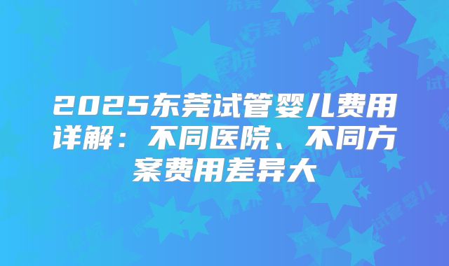 2025东莞试管婴儿费用详解：不同医院、不同方案费用差异大