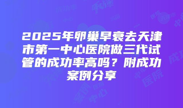 2025年卵巢早衰去天津市第一中心医院做三代试管的成功率高吗?附成功案例分享