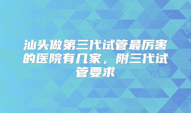 汕头做第三代试管最厉害的医院有几家，附三代试管要求