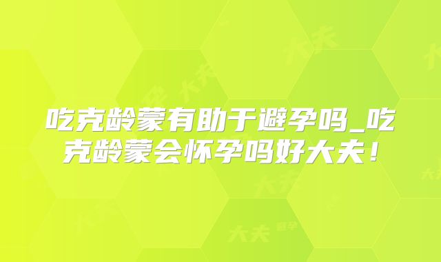 吃克龄蒙有助于避孕吗_吃克龄蒙会怀孕吗好大夫！