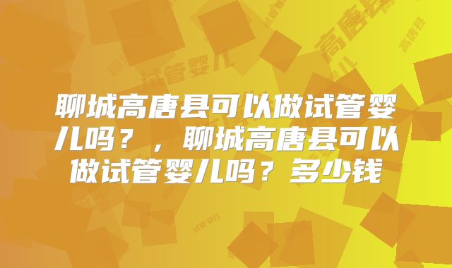 聊城高唐县可以做试管婴儿吗？，聊城高唐县可以做试管婴儿吗？多少钱