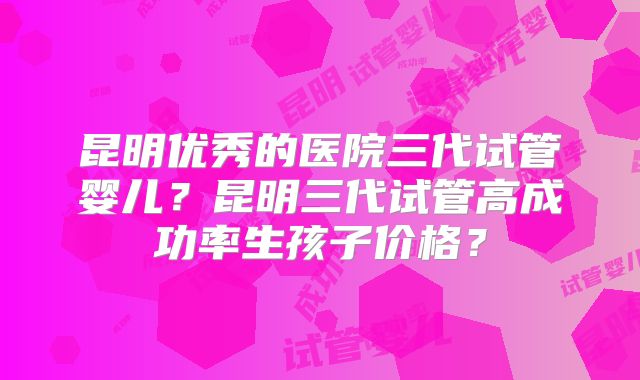 昆明优秀的医院三代试管婴儿？昆明三代试管高成功率生孩子价格？