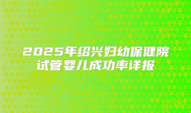 2025年绍兴妇幼保健院试管婴儿成功率详报