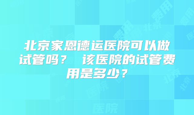 北京家恩德运医院可以做试管吗？ 该医院的试管费用是多少？