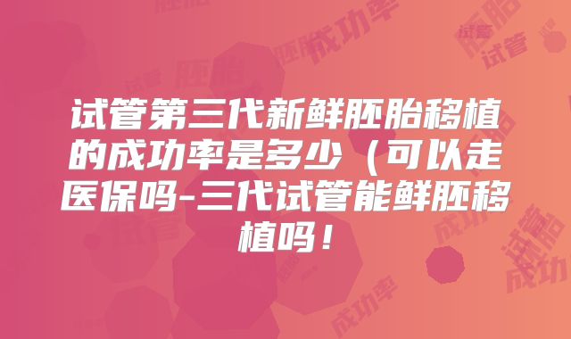 试管第三代新鲜胚胎移植的成功率是多少（可以走医保吗-三代试管能鲜胚移植吗！