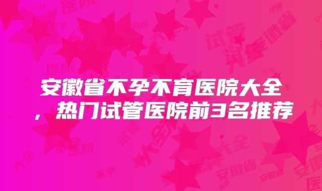 安徽省不孕不育医院大全，热门试管医院前3名推荐