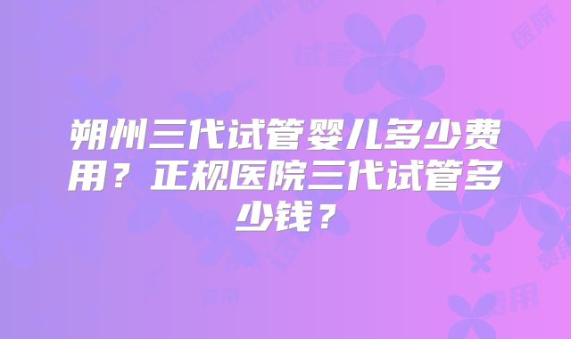 朔州三代试管婴儿多少费用？正规医院三代试管多少钱？