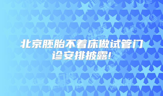北京胚胎不着床做试管门诊安排披露!