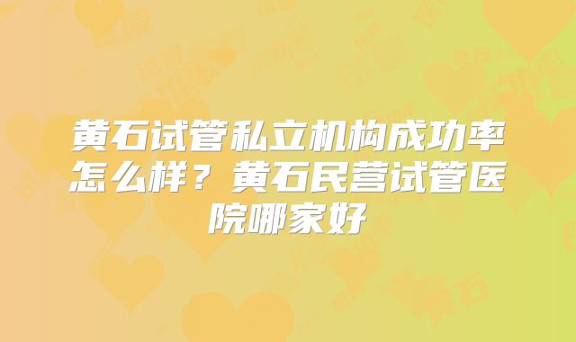 黄石试管私立机构成功率怎么样?黄石民营试管医院哪家好