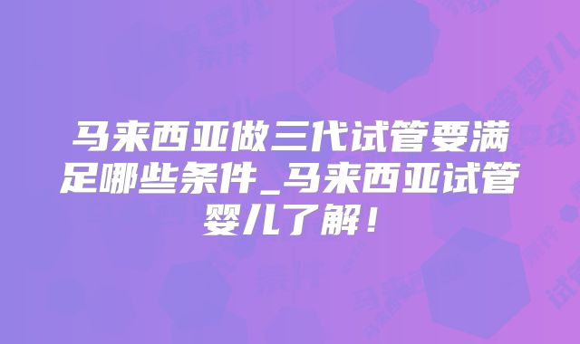 马来西亚做三代试管要满足哪些条件_马来西亚试管婴儿了解！