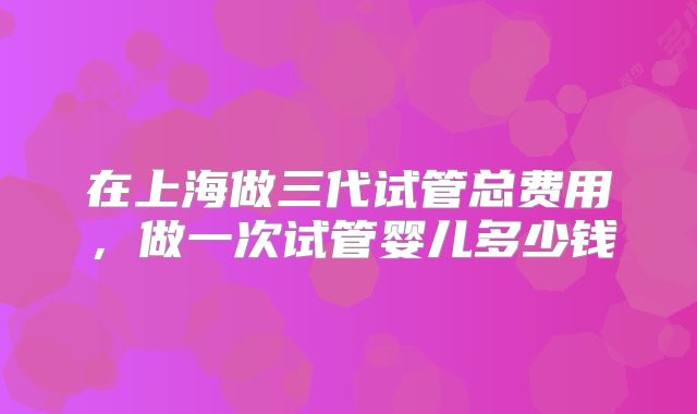 在上海做三代试管总费用,做一次试管婴儿多少钱