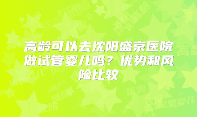 高龄可以去沈阳盛京医院做试管婴儿吗?优势和风险比较