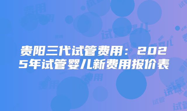 贵阳三代试管费用:2025年试管婴儿新费用报价表