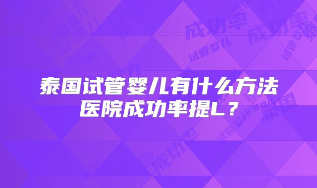 泰国试管婴儿有什么方法医院成功率提L？