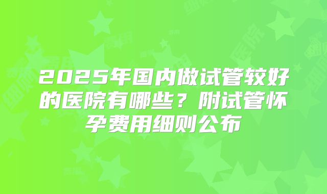 2025年国内做试管较好的医院有哪些？附试管怀孕费用细则公布