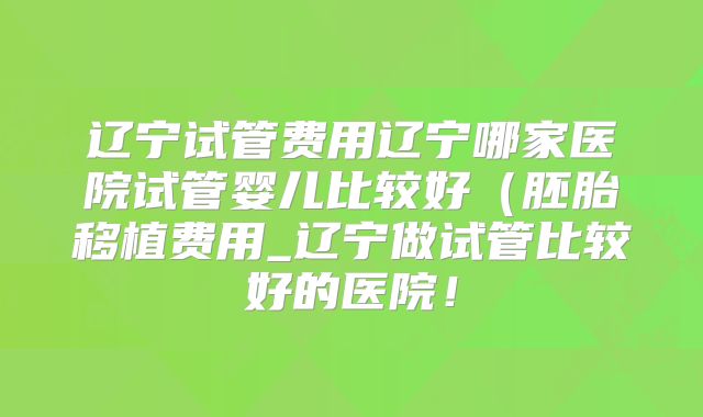 辽宁试管费用辽宁哪家医院试管婴儿比较好(胚胎移植费用_辽宁做试管比较好的医院!