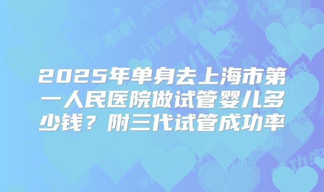 2025年单身去上海市第一人民医院做试管婴儿多少钱?附三代试管成功率