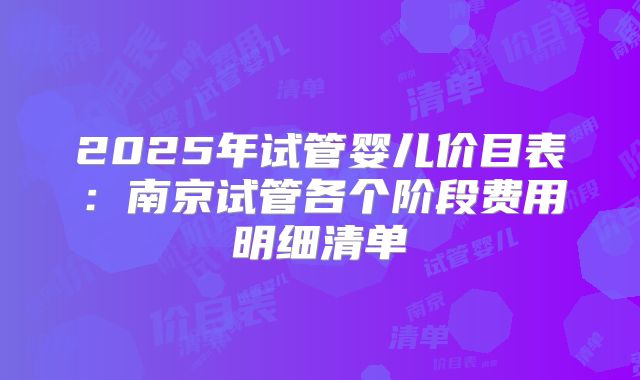 2025年试管婴儿价目表:南京试管各个阶段费用明细清单