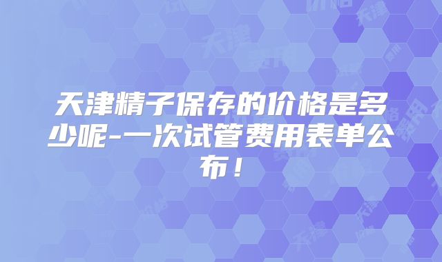 天津精子保存的价格是多少呢-一次试管费用表单公布！